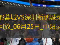 06月25日中超第15輪成都蓉城vs深圳新鵬城全場(chǎng)錄像